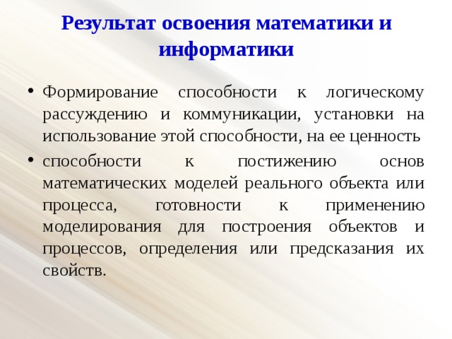 Результат освоения математики и информатики Формирование способности к логическому рассуждению и коммуникации, установки на использование этой способности, на ее ценность способности к постижению основ математических моделей реального объекта или процесса, готовности к применению моделирования для построения объектов и процессов, определения или предсказания их свойств. 