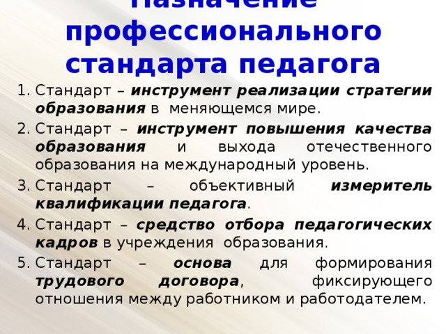 Назначение профессионального стандарта педагога   Стандарт – инструмент реализации стратегии образования в меняющемся мире. Стандарт – инструмент повышения качества образования и выхода отечественного образования на международный уровень. Стандарт – объективный измеритель квалификации педагога . Стандарт – средство отбора педагогических кадров в учреждения образования. Стандарт – основа для формирования трудового договора , фиксирующего отношения между работником и работодателем. 