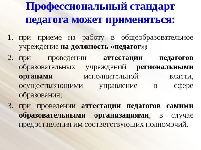 Профессиональный стандарт педагога может применяться: при приеме на работу в общеобразовательное учреждение на должность «педагог»; при проведении аттестации педагогов образовательных учреждений региональными органами исполнительной власти, осуществляющими управление в сфере образования; при проведении аттестации педагогов самими образовательными организациями , в случае предоставления им соответствующих полномочий. 