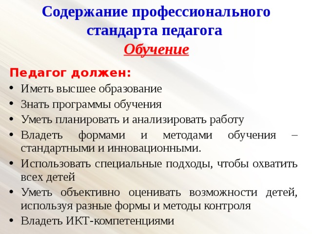 Содержание профессионального стандарта педагога  Обучение   Педагог должен: Иметь высшее образование Знать программы обучения Уметь планировать и анализировать работу Владеть формами и методами обучения – стандартными и инновационными. Использовать специальные подходы, чтобы охватить всех детей Уметь объективно оценивать возможности детей, используя разные формы и методы контроля Владеть ИКТ-компетенциями 