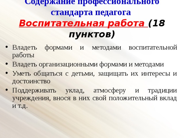 Содержание профессионального стандарта педагога  Воспитательная работа (18 пунктов) Владеть формами и  методами воспитательной работы Владеть организационными формами и методами Уметь общаться с детьми, защищать их интересы и достоинство Поддерживать уклад, атмосферу и традиции учреждения, внося в них свой положительный вклад и т.д. 
