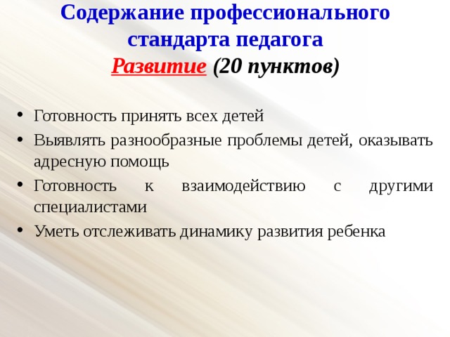Содержание профессионального стандарта педагога  Развитие (20 пунктов)   Готовность принять всех детей Выявлять разнообразные проблемы детей, оказывать адресную помощь Готовность к взаимодействию с другими специалистами Уметь отслеживать динамику развития ребенка 