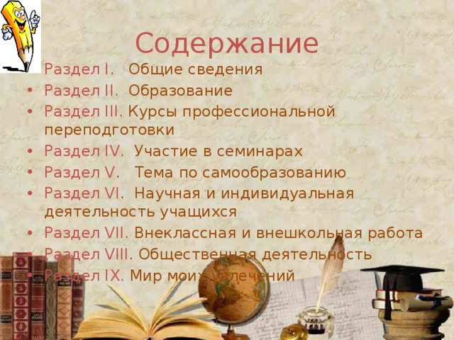 Cодержание Раздел I. Общие сведения Раздел II. Образование Раздел III. Курсы профессиональной переподготовки Раздел IV. Участие в семинарах Раздел V . Тема по самообразованию Раздел VI . Научная и индивидуальная деятельность учащихся Раздел VII. Внеклассная и внешкольная работа Раздел VIII . Общественная деятельность Раздел IX. Мир моих увлечений 