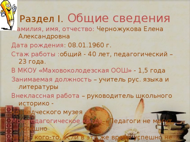Раздел I.  Общие сведения Фамилия, имя, отчество:  Черножукова Елена Александровна Дата рождения : 08.01.1960 г. Стаж работы : общий - 40 лет, педагогический – 23 года. В МКОУ «Маховоколодезская ООШ» - 1,5 года Занимаемая должность – учитель рус. языка и литературы Внеклассная работа – руководитель школьного историко - краведческого музея Мое педагогическое кредо –«Педагоги не могут успешно учить кого-то, если в это же время успешно не учатся сами.» 
