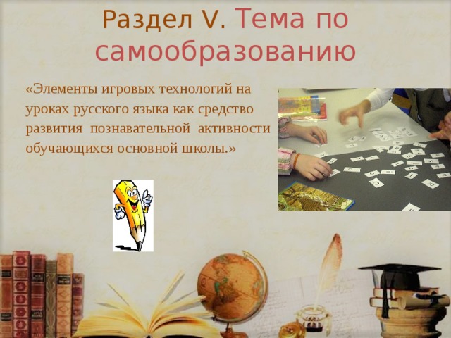 Раздел V. Тема по самообразованию «Элементы игровых технологий на уроках русского языка как средство развития познавательной активности обучающихся основной школы.» 