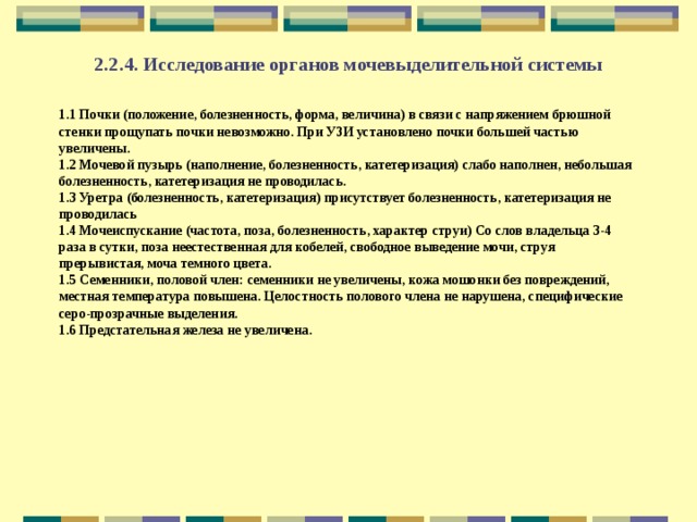 2.2.4. Исследование органов мочевыделительной системы 1.1 Почки (положение, болезненность, форма, величина) в связи с напряжением брюшной стенки прощупать почки невозможно. При УЗИ установлено почки большей частью увеличены. 1.2 Мочевой пузырь (наполнение, болезненность, катетеризация) слабо наполнен, небольшая болезненность, катетеризация не проводилась. 1.3 Уретра (болезненность, катетеризация) присутствует болезненность, катетеризация не проводилась 1.4 Мочеиспускание (частота, поза, болезненность, характер струи) Со слов владельца 3-4 раза в сутки, поза неестественная для кобелей, свободное выведение мочи, струя прерывистая, моча темного цвета. 1.5 Семенники, половой член: семенники не увеличены, кожа мошонки без повреждений, местная температура повышена. Целостность полового члена не нарушена, специфические серо-прозрачные выделения. 1.6 Предстательная железа не увеличена. 