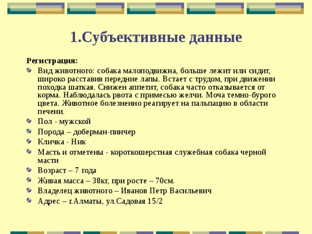 1.Субъективные данные Регистрация: Вид животного: собака малоподвижна, больше лежит или сидит, широко расставив передние лапы. Встает с трудом, при движении походка шаткая. Снижен аппетит, собака часто отказывается от корма. Наблюдалась рвота с примесью желчи. Моча темно-бурого цвета. Животное болезненно реагирует на пальпацию в области печени. Пол - мужской Порода – доберман-пинчер Кличка - Ник Масть и отметены - короткошерстная служебная собака черной масти Возраст – 7 года Живая масса – 38кг, при росте – 70см. Владелец животного – Иванов Петр Васильевич Адрес – г.Алматы, ул.Садовая 15/2 