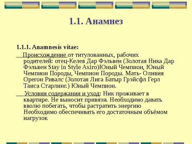 1.1. Анамнез 1.1.1. Anamnesis vitae:  Происхождение от титулованных, рабочих родителей: отец-Келев Дар Фэльвен (Золотая Ника Дар Фэльвен Stay in Style Axiro)Юный Чемпион, Юный Чемпион Породы, Чемпион Породы. Мать- Оливия Орегон Ривалс (Золотая Лига Батыр Грэйсфл Герл Таиса Старлинг.) Юный Чемпион.  Условия содержания и уход : Ник проживает в квартире. Не выносит привязи. Необходимо давать вволю побегать, чтобы растратить энергию Необходимо обеспечивать его достаточным объёмом нагрузок 