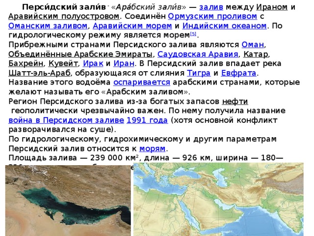  Перси́дский зали́в - « Ара́бский зали́в » —  залив между  Ираном  и  Аравийским полуостровом . Соединён  Ормузским проливом  с  Оманским заливом ,  Аравийским морем  и  Индийским океаном . По гидрологическому режиму является морем [5] . Прибрежными странами Персидского залива являются  Оман ,  Объединённые Арабские Эмираты ,  Саудовская Аравия ,  Катар ,  Бахрейн ,  Кувейт ,  Ирак  и  Иран . В Персидский залив впадает река  Шатт-эль-Араб , образующаяся от слияния  Тигра  и  Евфрата . Название этого водоёма  оспаривается  арабскими странами, которые желают называть его «Арабским заливом». Регион Персидского залива из-за богатых запасов  нефти  геополитически чрезвычайно важен. По нему получила название  война в Персидском заливе   1991 года  (хотя основной конфликт разворачивался на суше). По гидрологическому, гидрохимическому и другим параметрам Персидский залив относится к  морям . Площадь залива — 239 000 км², длина — 926 км, ширина — 180—320 км, средняя глубина — менее 50 м, максимальная — 102 м или 115 м. 