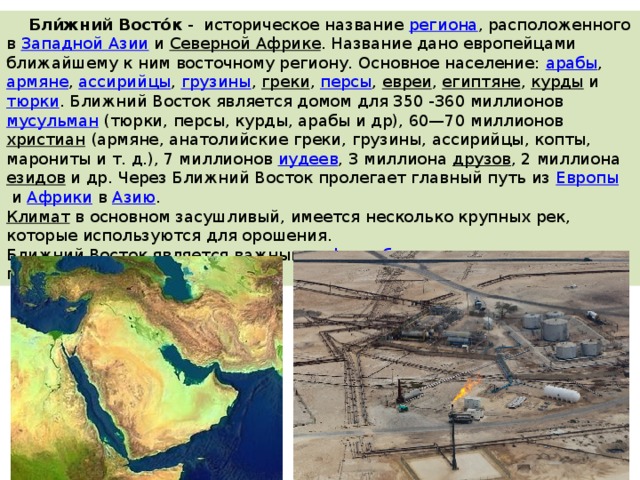  Бли́жний Восто́к  -  историческое название  региона , расположенного в  Западной Азии  и  Северной Африке . Название дано европейцами ближайшему к ним восточному региону. Основное население:  арабы ,  армяне ,  ассирийцы ,  грузины ,  греки ,  персы ,  евреи ,  египтяне ,  курды  и  тюрки . Ближний Восток является домом для 350 -360 миллионов  мусульман  (тюрки, персы, курды, арабы и др), 60—70 миллионов  христиан  (армяне, анатолийские греки, грузины, ассирийцы, копты, марониты и т. д.), 7 миллионов  иудеев , 3 миллиона  друзов , 2 миллиона  езидов  и др. Через Ближний Восток пролегает главный путь из  Европы  и  Африки  в  Азию . Климат   в основном засушливый, имеется несколько крупных рек, которые используются для орошения. Ближний Восток является важным  нефтедобывающим  регионом планеты. 
