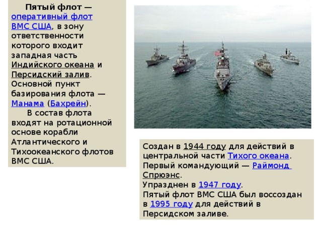  Пятый флот  —  оперативный флот   ВМС США , в зону ответственности которого входит западная часть  Индийского океана  и  Персидский залив . Основной пункт базирования флота —  Манама  ( Бахрейн ).  В состав флота входят на ротационной основе корабли Атлантического и Тихоокеанского флотов ВМС США. Создан в  1944 году  для действий в центральной части  Тихого океана . Первый командующий —  Раймонд Спрюэнс . Упразднен в  1947 году . Пятый флот ВМС США был воссоздан в  1995 году  для действий в Персидском заливе. 
