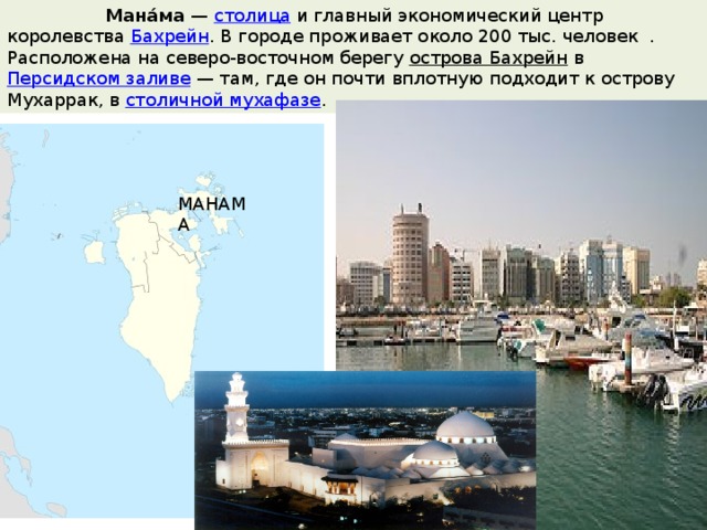  Мана́ма  —  столица  и главный экономический центр королевства  Бахрейн . В городе проживает около 200 тыс. человек . Расположена на северо-восточном берегу  острова Бахрейн  в  Персидском заливе  — там, где он почти вплотную подходит к острову Мухаррак, в  столичной мухафазе . МАНАМА 