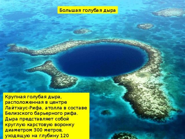Большая голубая дыра Крупная голубая дыра, расположенная в центре Лайтхаус-Рифа, атолла в составе Белизского барьерного рифа. Дыра представляет собой круглую карстовую воронку диаметром 300 метров, уходящую на глубину 120 метров 