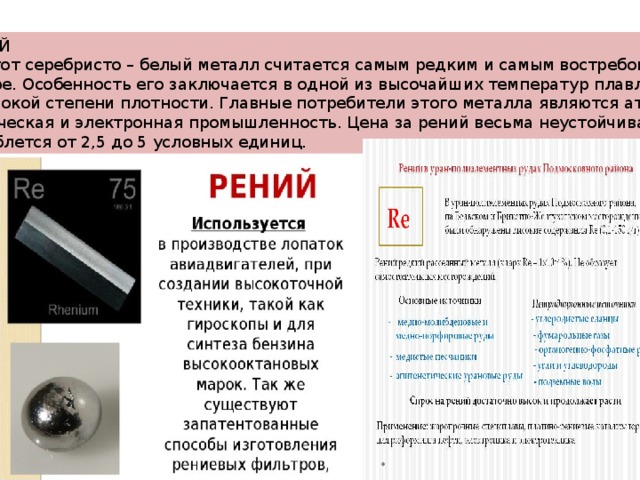 РЕНИЙ  Этот серебристо – белый металл считается самым редким и самым востребованным в мире. Особенность его заключается в одной из высочайших температур плавления и высокой степени плотности. Главные потребители этого металла являются атомная, химическая и электронная промышленность. Цена за рений весьма неустойчивая и колеблется от 2,5 до 5 условных единиц. 