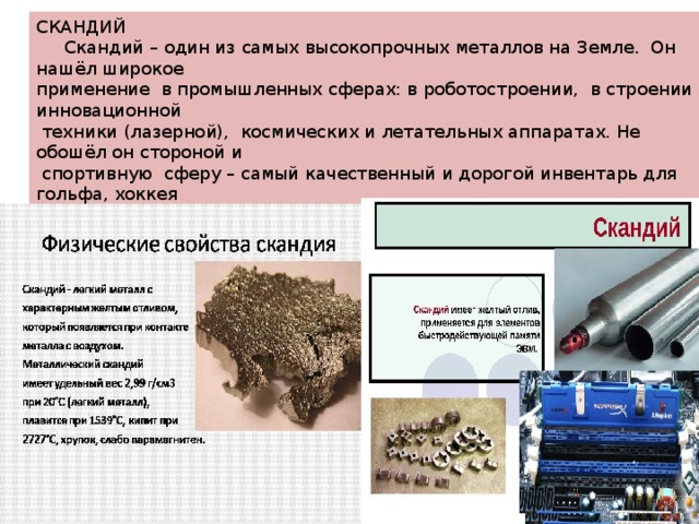 СКАНДИЙ  Скандий – один из самых высокопрочных металлов на Земле. Он нашёл широкое применение в промышленных сферах: в роботостроении, в строении инновационной  техники (лазерной), космических и летательных аппаратах. Не обошёл он стороной и  спортивную сферу – самый качественный и дорогой инвентарь для гольфа, хоккея велопробега изготавливаются исключительно из скандия. Впервые этот металл был обнаружен в 19 веке шведским химиком Ларсом Нильсоном , который назвал свою  находку в честь Скандинавии. Стоимость 1 грамма скандия – 3- 4 доллара. 