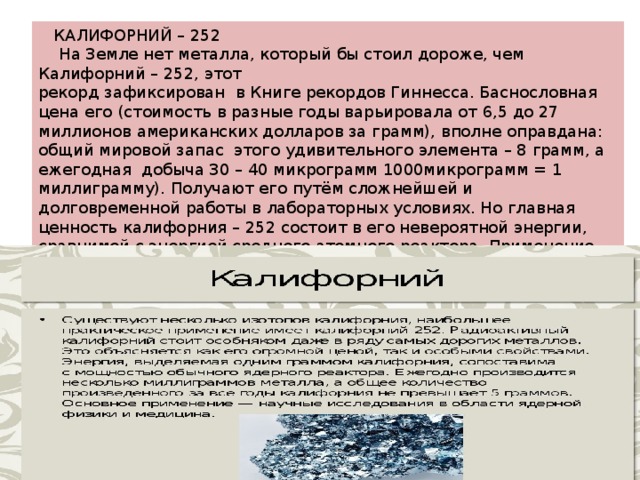  КАЛИФОРНИЙ – 252  На Земле нет металла, который бы стоил дороже, чем Калифорний – 252, этот рекорд зафиксирован в Книге рекордов Гиннесса. Баснословная цена его (стоимость в разные годы варьировала от 6,5 до 27 миллионов американских долларов за грамм), вполне оправдана: общий мировой запас этого удивительного элемента – 8 грамм, а ежегодная добыча 30 – 40 микрограмм 1000микрограмм = 1 миллиграмму). Получают его путём сложнейшей и долговременной работы в лабораторных условиях. Но главная ценность калифорния – 252 состоит в его невероятной энергии, сравнимой с энергией среднего атомного реактора. Применение этого уникального металла распространилось на области медицины и ядерной физики 