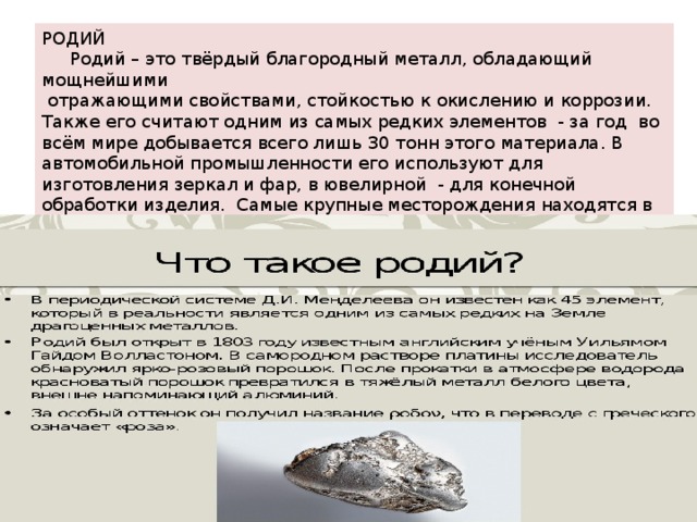 РОДИЙ  Родий – это твёрдый благородный металл, обладающий мощнейшими  отражающими свойствами, стойкостью к окислению и коррозии. Также его считают одним из самых редких элементов - за год во всём мире добывается всего лишь 30 тонн этого материала. В автомобильной промышленности его используют для изготовления зеркал и фар, в ювелирной - для конечной обработки изделия. Самые крупные месторождения находятся в россии , канаде и юар. Стоимость ценность платинового металлоа колеблется от 30 – 45 долларов за грамм. 