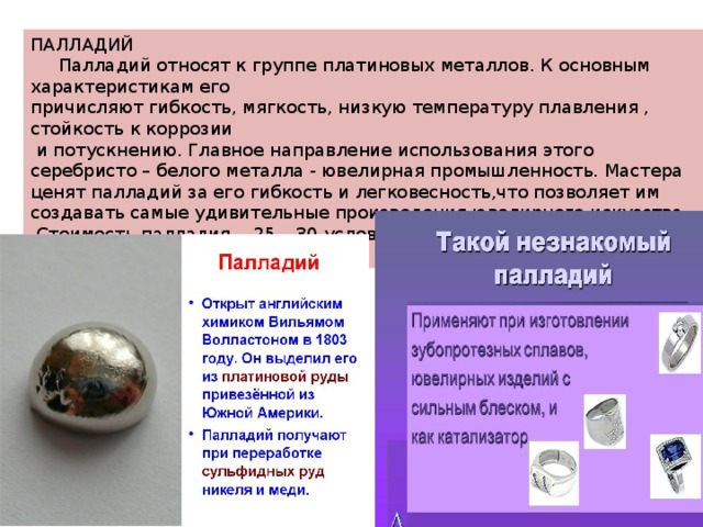 ПАЛЛАДИЙ  Палладий относят к группе платиновых металлов. К основным характеристикам его причисляют гибкость, мягкость, низкую температуру плавления , стойкость к коррозии  и потускнению. Главное направление использования этого серебристо – белого металла - ювелирная промышленность. Мастера ценят палладий за его гибкость и легковесность,что позволяет им создавать самые удивительные произведения ювелирного искусства.  Стоимость палладия - 25 – 30 условных единиц за грамм. 