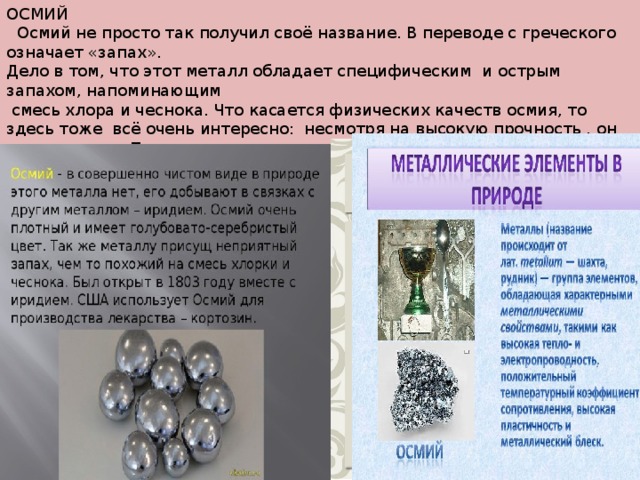 ОСМИЙ  Осмий не просто так получил своё название. В переводе с греческого означает «запах». Дело в том, что этот металл обладает специфическим и острым запахом, напоминающим  смесь хлора и чеснока. Что касается физических качеств осмия, то здесь тоже всё очень интересно: несмотря на высокую прочность , он очень хрупок. Применяется этот элемент преимущественно в химической промышленности и фармакологии. Стоимость этого  чудо - металла – 12 – 15 долларов. 