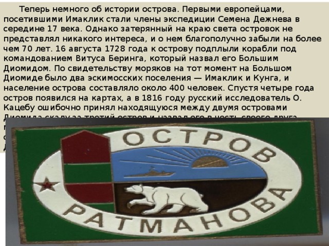  Теперь немного об истории острова. Первыми европейцами, посетившими Имаклик стали члены экспедиции Семена Дежнева в середине 17 века. Однако затерянный на краю света островок не представлял никакого интереса, и о нем благополучно забыли на более чем 70 лет. 16 августа 1728 года к острову подплыли корабли под командованием Витуса Беринга, который назвал его Большим Диомидом. По свидетельству моряков на тот момент на Большом Диомиде было два эскимосских поселения — Имаклик и Кунга, и население острова составляло около 400 человек. Спустя четыре года остров появился на картах, а в 1816 году русский исследователь О. Кацебу ошибочно принял находящуюся между двумя островами Диомида скалу за третий остров и назвал его в честь своего друга морского офицера М. Ратманова. Вскоре ошибка была обнаружена, однако название уже прижилось и его перенесли на остров Большой Диомид. 
