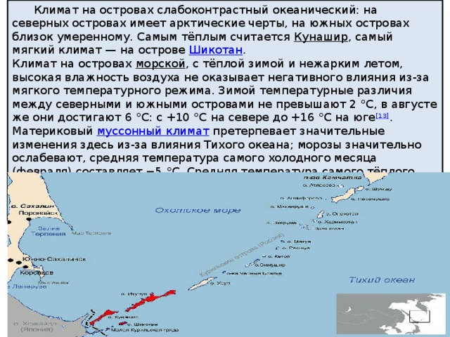  Климат на островах слабоконтрастный океанический: на северных островах имеет арктические черты, на южных островах близок умеренному. Cамым тёплым считается  Кунашир , самый мягкий климат — на острове  Шикотан . Климат на островах  морской , c тёплой зимой и нежарким летом, высокая влажность воздуха не оказывает негативного влияния из-за мягкого температурного режима. Зимой температурные различия между северными и южными островами не превышают 2 °C, в августе же они достигают 6 °C: с +10 °C на севере до +16 °C на юге [13] . Материковый  муссонный климат  претерпевает значительные изменения здесь из-за влияния Тихого океана; морозы значительно ослабевают, средняя температура самого холодного месяца (февраля) составляет −5 °C. Средняя температура самого тёплого месяца (августа) на Кунашире достигает +18°С, а среднегодовая превышает +6°С, на северных же островах средняя температура августа держится на уровне +10 °C 