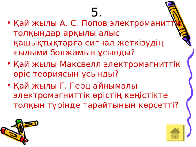 5. Қай жылы А. С. Попов электроманиттік толқындар арқылы алыс қашықтықтарға сигнал жеткізудің ғылыми болжамын ұсынды? Қай жылы Максвелл электромагниттік өріс теориясын ұсынды? Қай жылы Г. Герц айнымалы электромагниттік өрістің кеңістікте толқын түрінде тарайтынын көрсетті? 
