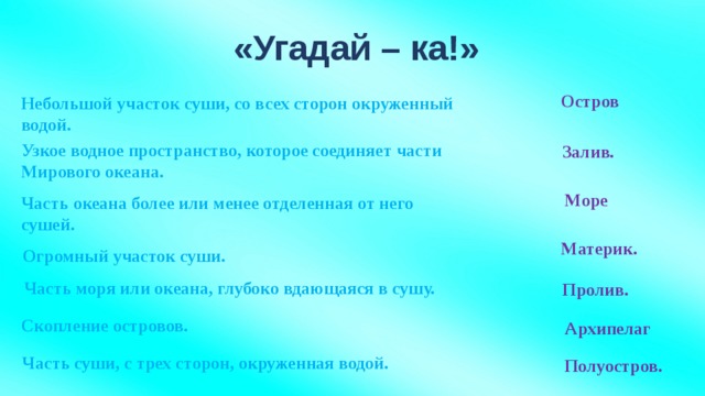 «Угадай – ка!» Остров Небольшой участок суши, со всех сторон окруженный водой. Узкое водное пространство, которое соединяет части Мирового океана. Залив. Море Часть океана более или менее отделенная от него сушей. Материк. Огромный участок суши. Часть моря или океана, глубоко вдающаяся в сушу. Пролив. Скопление островов. Архипелаг Часть суши, с трех сторон, окруженная водой. Полуостров.
