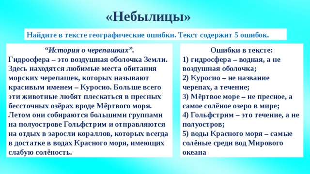 «Небылицы» Найдите в тексте географические ошибки. Текст содержит 5 ошибок. “ История о черепашках”. Ошибки в тексте: Гидросфера – это воздушная оболочка Земли. Здесь находятся любимые места обитания 1) гидросфера – водная, а не воздушная оболочка; морских черепашек, которых называют красивым именем – Куросио. Больше всего эти животные любят плескаться в пресных бессточных озёрах вроде Мёртвого моря. 2) Куросио – не название черепах, а течение; Летом они собираются большими группами на полуострове Гольфстрим и отправляются на отдых в заросли кораллов, которых всегда в достатке в водах Красного моря, имеющих слабую солёность. 3) Мёртвое море – не пресное, а самое солёное озеро в мире; 4) Гольфстрим – это течение, а не полуостров; 5) воды Красного моря – самые солёные среди вод Мирового океана