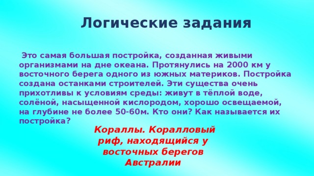 Логические задания   Это самая большая постройка, созданная живыми организмами на дне океана. Протянулись на 2000 км у восточного берега одного из южных материков. Постройка создана останками строителей. Эти существа очень прихотливы к условиям среды: живут в тёплой воде, солёной, насыщенной кислородом, хорошо освещаемой, на глубине не более 50-60м. Кто они? Как называется их постройка?   Кораллы. Коралловый риф, находящийся у восточных берегов Австралии