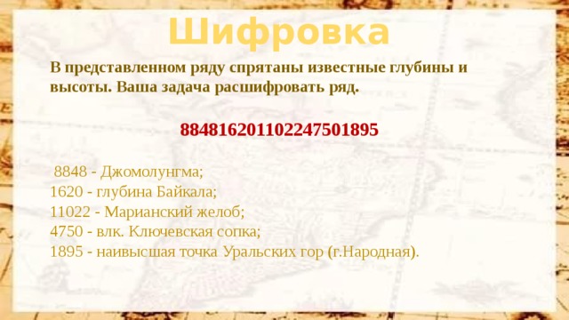 Шифровка В представленном ряду спрятаны известные глубины и высоты. Ваша задача расшифровать ряд. 884816201102247501895   8848 - Джомолунгма;  1620 - глубина Байкала;  11022 - Марианский желоб;  4750 - влк. Ключевская сопка;  1895 - наивысшая точка Уральских гор (г.Народная).