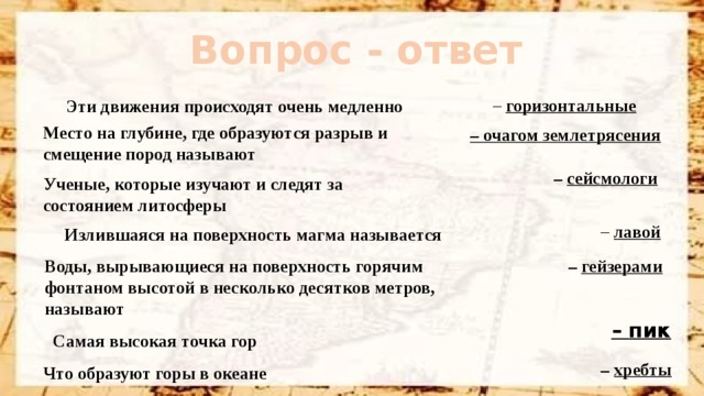 Вопрос - ответ   –  горизонтальные Эти движения происходят очень медленно Место на глубине, где образуются разрыв и смещение пород называют – очагом землетрясения –  сейсмологи Ученые, которые изучают и следят за состоянием литосферы –  лавой Излившаяся на поверхность магма называется –  гейзерами Воды, вырывающиеся на поверхность горячим фонтаном высотой в несколько десятков метров, называют –  пик Самая высокая точка гор –  хребты Что образуют горы в океане