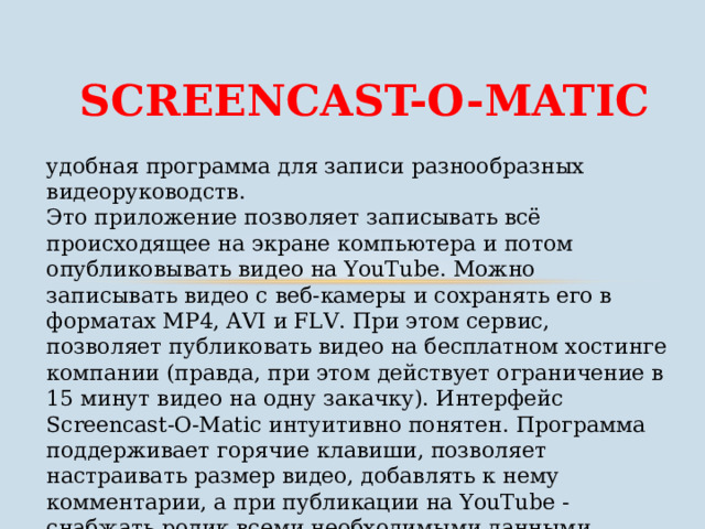 SCREENCAST-O-MATIC удобная программа для записи разнообразных видеоруководств. Это приложение позволяет записывать всё происходящее на экране компьютера и потом опубликовывать видео на YouTube. Можно записывать видео с веб-камеры и сохранять его в форматах MP4, AVI и FLV. При этом сервис, позволяет публиковать видео на бесплатном хостинге компании (правда, при этом действует ограничение в 15 минут видео на одну закачку). Интерфейс Screencast-O-Matic интуитивно понятен. Программа поддерживает горячие клавиши, позволяет настраивать размер видео, добавлять к нему комментарии, а при публикации на YouTube - снабжать ролик всеми необходимыми данными (заголовок, описание, теги, категория и т.д.). 