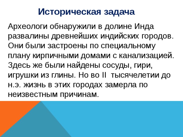 Историческая задача Археологи обнаружили в долине Инда развалины древнейших индийских городов. Они были застроены по специальному плану кирпичными домами с канализацией. Здесь же были найдены сосуды, гири, игрушки из глины. Но во II тысячелетии до н.э. жизнь в этих городах замерла по неизвестным причинам. 