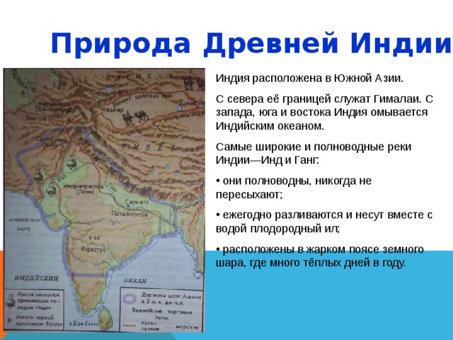 Природа Древней Индии. Индия расположена в Южной Азии. С севера её границей служат Гималаи. С запада, юга и востока Индия омывается Индийским океаном. Самые широкие и полноводные реки Индии—Инд и Ганг:  они полноводны, никогда не пересыхают;  ежегодно разливаются и несут вместе с водой плодородный ил;  расположены в жарком поясе земного шара, где много тёплых дней в году. 