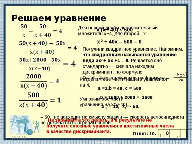 Решаем уравнение   Для первой дроби дополнительный множитель х+4, для второй - х х (х+ 40) = 500  х 2 + 40х – 500 = 0 Получили квадратное уравнение. Напомним, что квадратным называется уравнение вида ax 2 + bx + c =  0. Решается оно стандартно — сначала находим дискриминант по формуле D = b 2 – 4 ac , затем корни по формуле Разделим обе части нашего уравнения на 4. a =1, b = 40, c = 500 D = 1600 + 2000 = 3600 Умножим обе части уравнения на х(х+40)  х 1 = 10, x 2 =- 50. – 50 не подходит по смыслу задачи — скорость велосипедиста не должна быть отрицательной  Не забывайте это делать, и в результате не получите сложные уравнения и шестизначные числа в качестве дискриминанта.  Ответ: 10. | 0 29.01.18  
