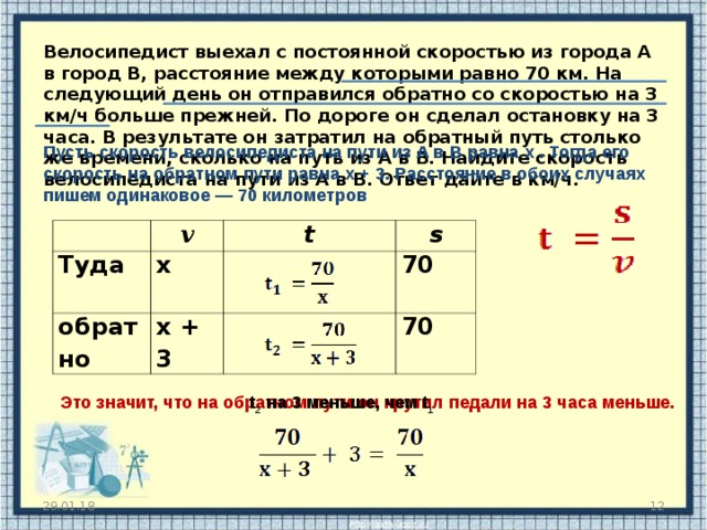 Велосипедист выехал с постоянной скоростью из города А в город В, расстояние между которыми равно 70 км. На следующий день он отправился обратно со скоростью на 3 км/ч больше прежней. По дороге он сделал остановку на 3 часа. В результате он затратил на обратный путь столько же времени, сколько на путь из А в В. Найдите скорость велосипедиста на пути из А в В. Ответ дайте в км/ч.   Пусть скорость велосипедиста на пути из А в В равна x . Тогда его скорость на обратном пути равна x + 3. Расстояние в обоих случаях пишем одинаковое — 70 километров Туда v х  обратно t s х + 3 70 70 Это значит, что на обратном пути он крутил педали на 3 часа меньше.  t 2 на 3 меньше, чем t 1  29.01.18  