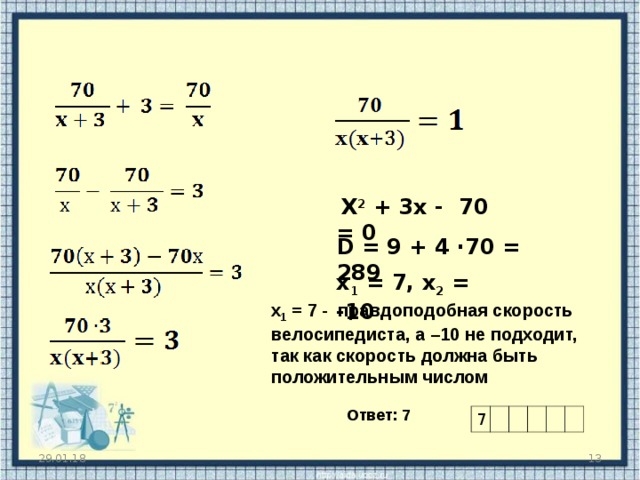  X 2 + 3 x - 70 = 0 D = 9 + 4 ∙70 = 289 х 1 = 7, x 2 = -10  х 1 = 7 - правдоподобная скорость велосипедиста, а –10 не подходит, так как скорость должна быть положительным числом Ответ: 7 7  29.01.18 