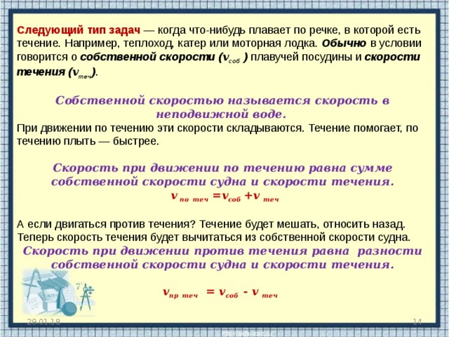 Следующий тип задач — когда что-нибудь плавает по речке, в которой есть течение. Например, теплоход, катер или моторная лодка. Обычно в условии говорится о собственной скорости ( v соб ) плавучей посудины и скорости течения ( v теч ) . Собственной скоростью называется скорость в неподвижной воде.   При движении по течению эти скорости складываются. Течение помогает, по течению плыть — быстрее. Скорость при движении по течению равна сумме собственной скорости судна и скорости течения.    v по  теч =v соб + v  теч  А если двигаться против течения? Течение будет мешать, относить назад. Теперь скорость течения будет вычитаться из собственной скорости судна. Скорость при движении против течения равна разности собственной скорости судна и скорости течения.  v пр  теч = v соб - v  теч  29.01.18  