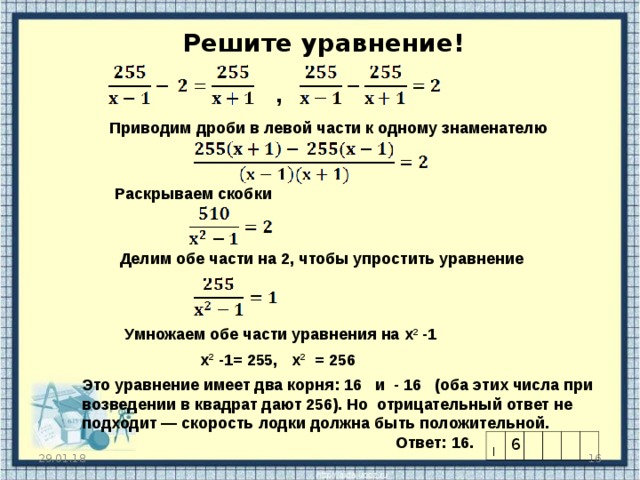  Решите уравнение! , Приводим дроби в левой части к одному знаменателю Раскрываем скобки Делим обе части на 2, чтобы упростить уравнение Можно дать решить уравнение самостоятельно, а затем проверить решение Умножаем обе части уравнения на x 2 - 1 x 2 - 1= 255, x 2  = 256 Это уравнение имеет два корня: 16 и - 16 (оба этих числа при возведении в квадрат дают 256). Но отрицательный ответ не подходит — скорость лодки должна быть положительной.  Ответ: 16. | 6  29.01.18  