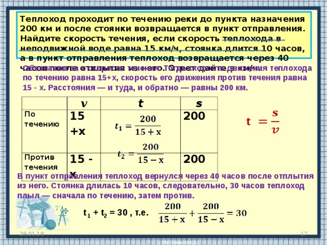 Теплоход проходит по течению реки до пункта назначения 200 км и после стоянки возвращается в пункт отправления. Найдите скорость течения, если скорость теплохода в неподвижной воде равна 15 км/ч, стоянка длится 10 часов, а в пункт отправления теплоход возвращается через 40 часов после отплытия из него. Ответ дайте в км/ч. O бозначим за x скорость течения. Тогда скорость движения теплохода по течению равна 15 +x , скорость его движения против течения равна 15 - x . Расстояния — и туда, и обратно — равны 200 км. v По течению 1 5 +x  t Против течения s 1 5 - x 2 00 2 00 В пункт отправления теплоход вернулся через 40 часов после отплытия из него. Стоянка длилась 10 часов, следовательно, 30 часов теплоход плыл — сначала по течению, затем против.  t 1 + t 2 = 30 , т.е. 29.01.18  