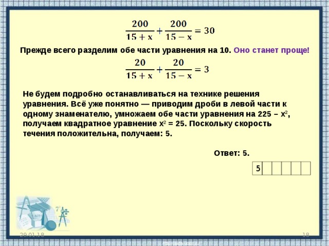 Прежде всего разделим обе части уравнения на 10. Оно станет проще! Не будем подробно останавливаться на технике решения уравнения. Всё уже понятно — приводим дроби в левой части к одному знаменателю, умножаем обе части уравнения на 225 – х 2 , получаем квадратное уравнение х 2 = 25. Поскольку скорость течения положительна, получаем: 5.   Ответ: 5. Наверное, вы уже заметили, насколько похожи все эти задачи. Текстовые задачи хороши еще и тем, что ответ легко проверить с точки зрения здравого смысла. Ясно, что если вы получили скорость течения, равную 300 километров в час — задача решена неверно. 5 29.01.18   