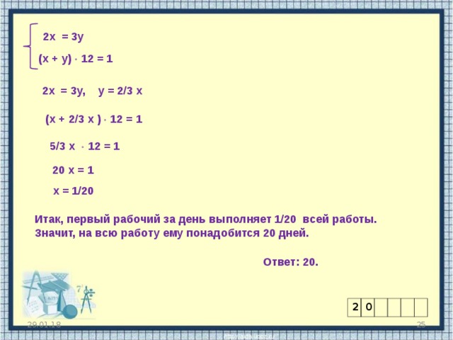 2х = 3у (х + у)  12 = 1 2х = 3у, у = 2/3 х (х + 2/3 х )  12 = 1 5/3 х  12 = 1 20 х = 1 х = 1/20 Итак, первый рабочий за день выполняет 1/20 всей работы. Значит, на всю работу ему понадобится 20 дней. Ответ: 20. 2 0 29.01.18  