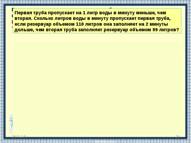 Всевозможные задачи про две трубы, которые наполняют какой-либо резервуар для воды — это тоже задачи на работу . В них также фигурируют известные вам величины — производительность, время и работа . Первая труба пропускает на 1 литр воды в минуту меньше, чем вторая. Сколько литров воды в минуту пропускает первая труба, если резервуар объемом 110 литров она заполняет на 2 минуты дольше, чем вторая труба заполняет резервуар объемом 99 литров?   Примем производительность первой трубы за х . Именно эту величину и требуется найти в задаче.  Тогда производительность второй трубы равна х +1, поскольку она пропускает на один литр в минуту больше, чем первая. Заполним таблицу 1 труба p t 2 труба  Х  A Х + 1 110 99 Первая труба заполняет резервуар на две минуты дольше, чем вторая. Значит, t 1 – t 2 = 2. Составим уравнение: Ответ: 10. 29.01.18  