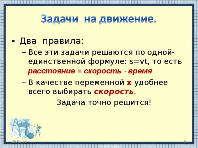Два правила: Все эти задачи решаются по одной-единственной формуле: s=vt , то есть расстояние = скорость  время В качестве переменной х удобнее всего выбирать скорость . Все эти задачи решаются по одной-единственной формуле: s=vt , то есть расстояние = скорость  время В качестве переменной х удобнее всего выбирать скорость . Задача точно решится! Задача точно решится!  29.01.18  