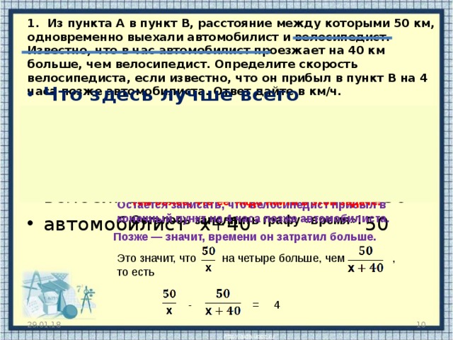 1. Из пункта А в пункт В, расстояние между которыми 50 км, одновременно выехали автомобилист и велосипедист. Известно, что в час автомобилист проезжает на 40 км больше, чем велосипедист. Определите скорость велосипедиста, если известно, что он прибыл в пункт В на 4 часа позже автомобилиста. Ответ дайте в км/ч.   Что здесь лучше всего обозначить за x ?  v   t   S велосипедист   x   50 автомобилист  x+ 40    50  Тем более, что ее надо найти в этой задаче ! Остается записать, что велосипедист прибыл в конечный пункт на 4 часа позже автомобилиста. Осталось заполнить графу «время» ! Позже — значит, времени он затратил больше. Это значит, что  на четыре больше, чем  , то есть - = 4 29.01.18  