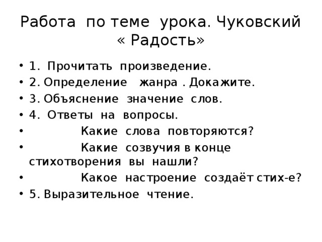 Работа по теме урока. Чуковский « Радость» 1. Прочитать произведение. 2. Определение жанра . Докажите. 3. Объяснение значение слов. 4. Ответы на вопросы.  Какие слова повторяются?  Какие созвучия в конце стихотворения вы нашли?  Какое настроение создаёт стих-е? 5. Выразительное чтение. 