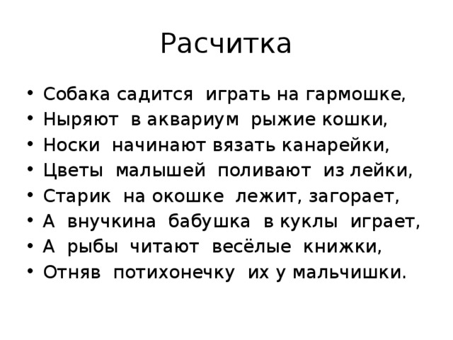 Расчитка Собака садится играть на гармошке, Ныряют в аквариум рыжие кошки, Носки начинают вязать канарейки, Цветы малышей поливают из лейки, Старик на окошке лежит, загорает, А внучкина бабушка в куклы играет, А рыбы читают весёлые книжки, Отняв потихонечку их у мальчишки. 