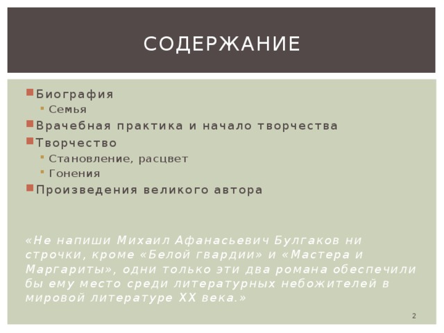 Содержание Биография Семья Семья Врачебная практика и начало творчества Творчество Становление, расцвет Гонения Становление, расцвет Гонения Произведения великого автора «Не напиши Михаил Афанасьевич Булгаков ни строчки, кроме «Белой гвардии» и «Мастера и Маргариты», одни только эти два романа обеспечили бы ему место среди литературных небожителей в мировой литературе ХХ века.»  