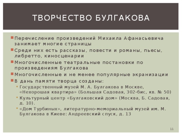 Творчество Булгакова Перечисление произведений Михаила Афанасьевича занимает многие страницы Среди них есть рассказы, повести и романы, пьесы, либретто, киносценарии Многочисленные театральные постановки по произведениям Булгакова Многочисленные и не менее популярные экранизации В дань памяти творца созданы: Государственный музей М. А. Булгакова в Москве, «Нехорошая квартира» (Большая Садовая, 302-бис, кв. № 50) Культурный центр «Булгаковский дом» (Москва, Б. Садовая, д. 10). «Дом Турбиных», литературно-мемориальный музей им. М. Булгакова в Киеве: Андреевский спуск, д. 13 Государственный музей М. А. Булгакова в Москве, «Нехорошая квартира» (Большая Садовая, 302-бис, кв. № 50) Культурный центр «Булгаковский дом» (Москва, Б. Садовая, д. 10). «Дом Турбиных», литературно-мемориальный музей им. М. Булгакова в Киеве: Андреевский спуск, д. 13  