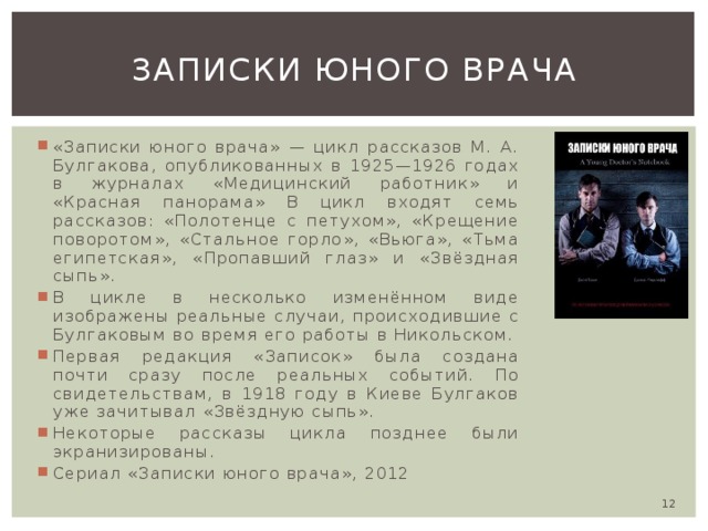 Записки юного врача «Записки юного врача» — цикл рассказов М. А. Булгакова, опубликованных в 1925—1926 годах в журналах «Медицинский работник» и «Красная панорама» В цикл входят семь рассказов: «Полотенце с петухом», «Крещение поворотом», «Стальное горло», «Вьюга», «Тьма египетская», «Пропавший глаз» и «Звёздная сыпь». В цикле в несколько изменённом виде изображены реальные случаи, происходившие с Булгаковым во время его работы в Никольском. Первая редакция «Записок» была создана почти сразу после реальных событий. По свидетельствам, в 1918 году в Киеве Булгаков уже зачитывал «Звёздную сыпь». Некоторые рассказы цикла позднее были экранизированы. Сериал «Записки юного врача», 2012  